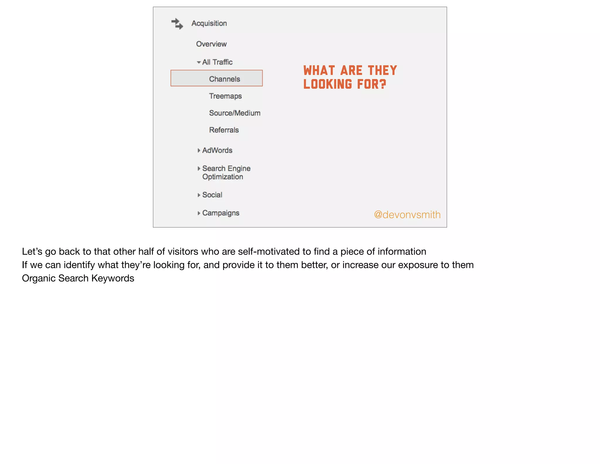 @devonvsmith
What are they
looking for?
Let’s go back to that other half of visitors who are self-motivated to ﬁnd a piece of information

If we can identify what they’re looking for, and provide it to them better, or increase our exposure to them

Organic Search Keywords
 