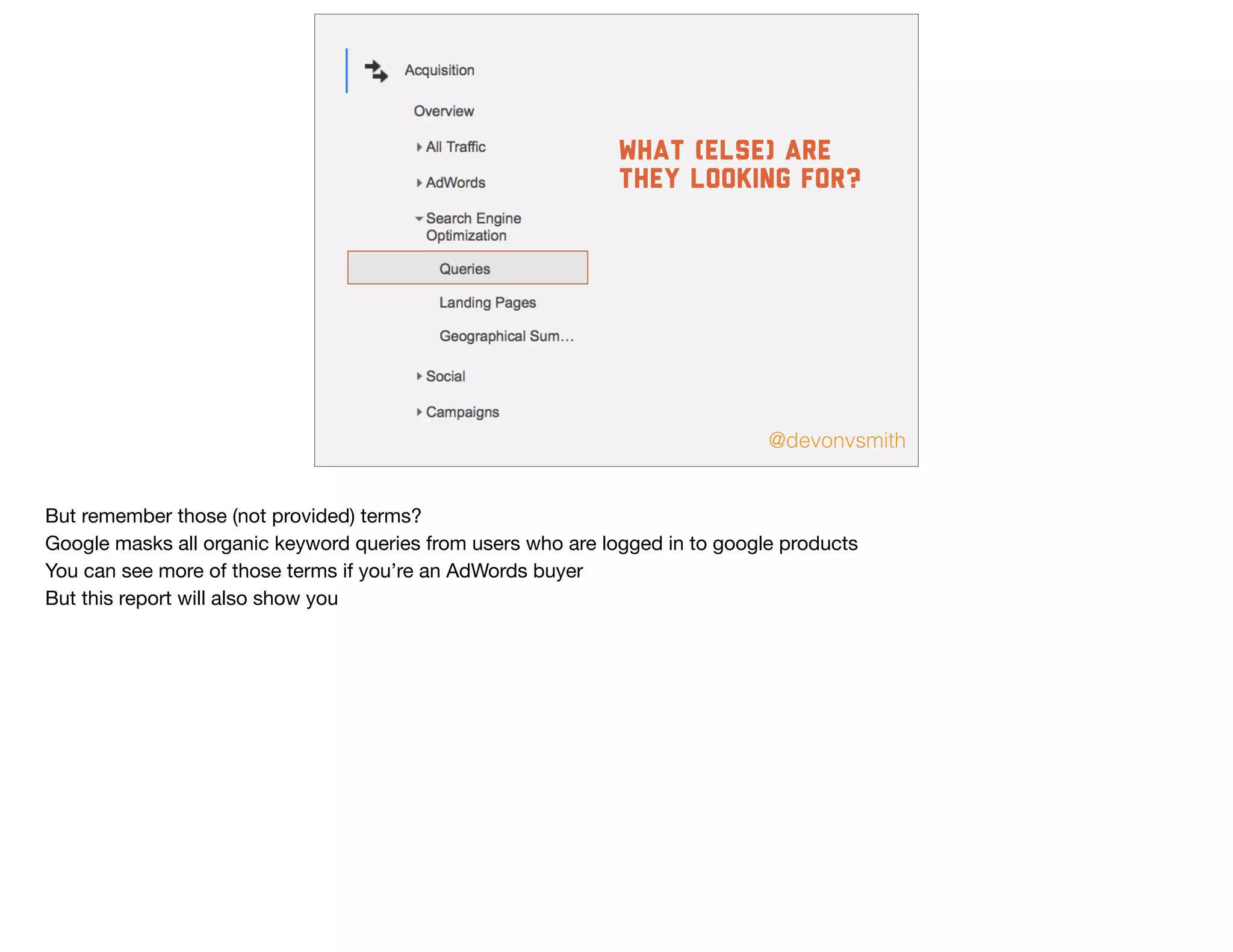 @devonvsmith
What (else) are
they looking for?
But remember those (not provided) terms?

Google masks all organic keyword queries from users who are logged in to google products

You can see more of those terms if you’re an AdWords buyer

But this report will also show you
 