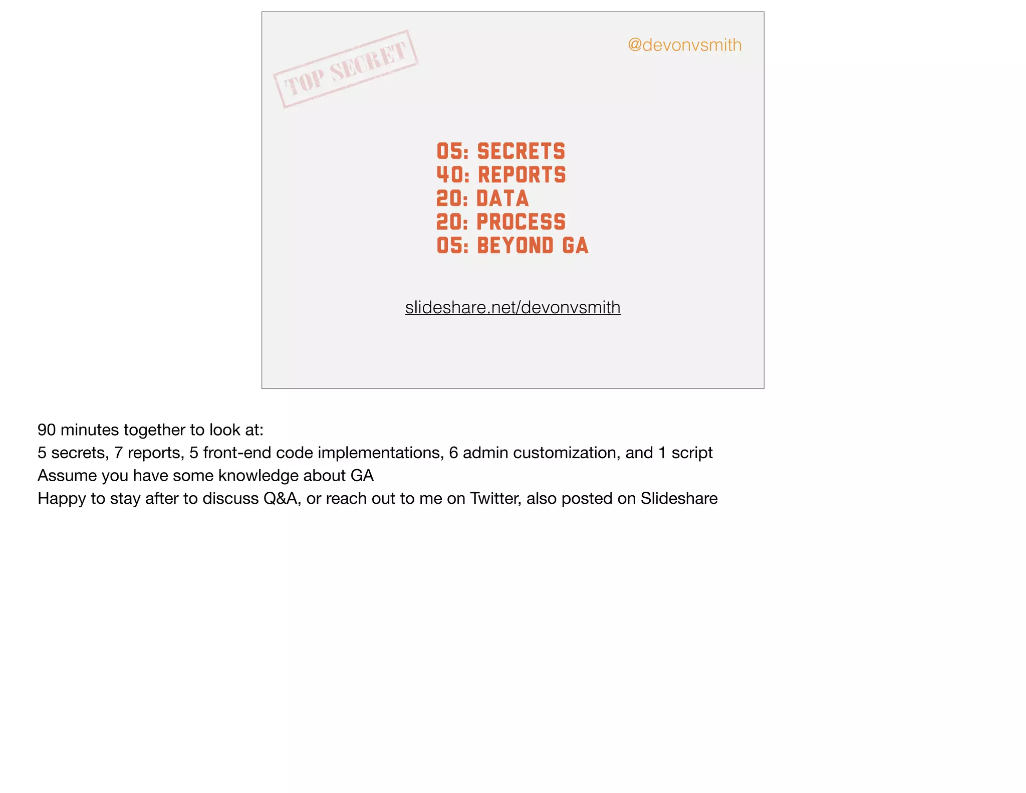 slideshare.net/devonvsmith
05: secrets
40: Reports
20: data
20: process
05: beyond GA
@devonvsmith
90 minutes together to look at:

5 secrets, 7 reports, 5 front-end code implementations, 6 admin customization, and 1 script 

Assume you have some knowledge about GA

Happy to stay after to discuss Q&A, or reach out to me on Twitter, also posted on Slideshare

 