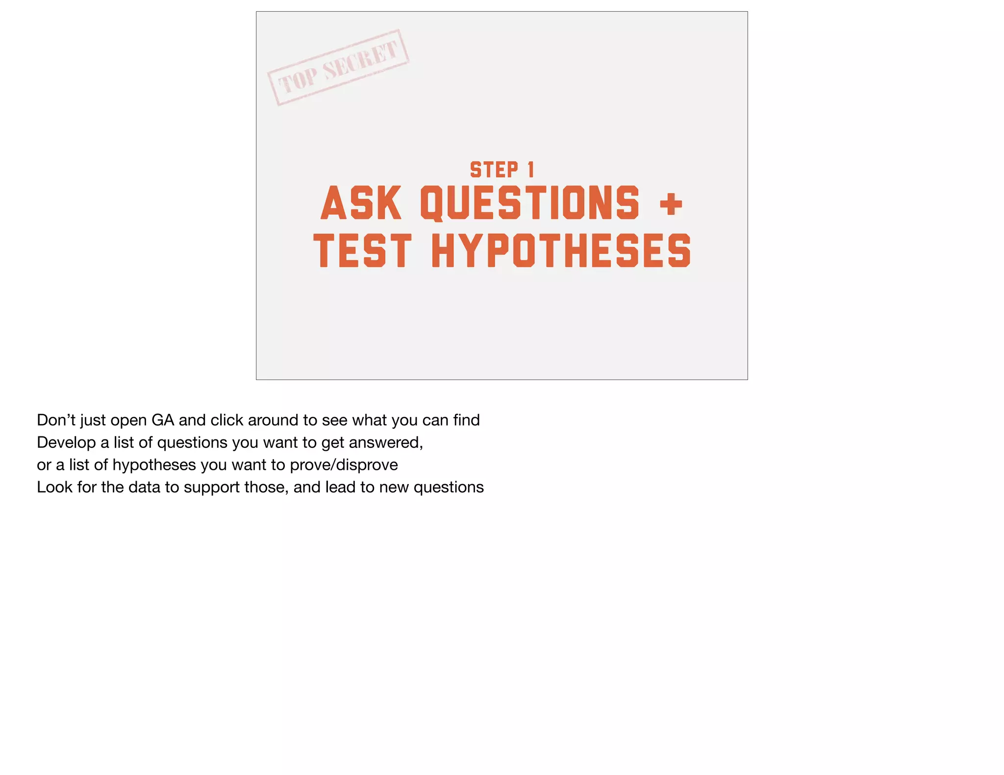step 1
ask questions &
test hypotheses
Don’t just open GA and click around to see what you can ﬁnd

Develop a list of questions you want to get answered,

or a list of hypotheses you want to prove/disprove

Look for the data to support those, and lead to new questions
 