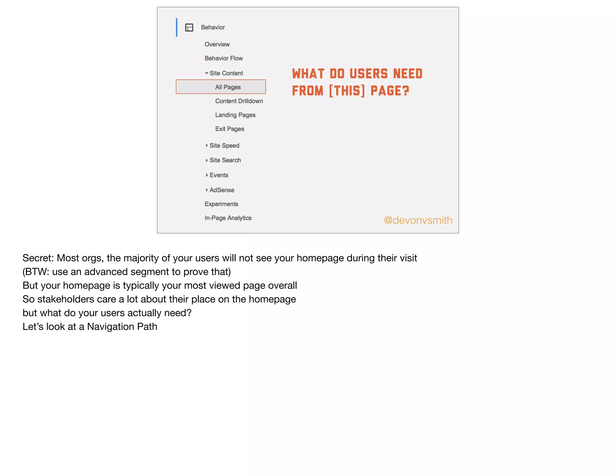 @devonvsmith
what do users need
from [this] page?
Secret: Most orgs, the majority of your users will not see your homepage during their visit

(BTW: use an advanced segment to prove that)

But your homepage is typically your most viewed page overall

So stakeholders care a lot about their place on the homepage

but what do your users actually need?

Let’s look at a Navigation Path
 