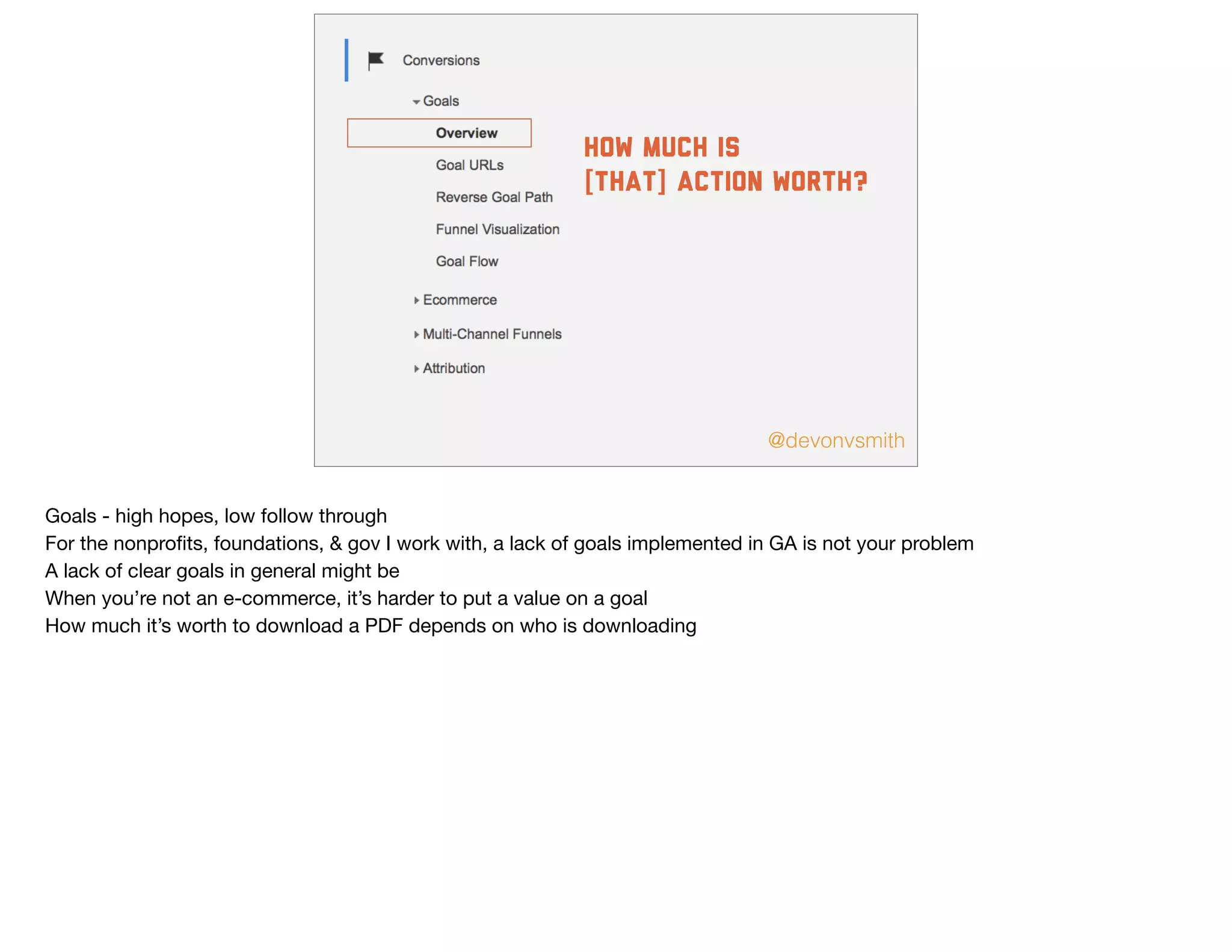 @devonvsmith
how much is
[that] action worth?
Goals - high hopes, low follow through

For the nonproﬁts, foundations, & gov I work with, a lack of goals implemented in GA is not your problem

A lack of clear goals in general might be

When you’re not an e-commerce, it’s harder to put a value on a goal

How much it’s worth to download a PDF depends on who is downloading
 