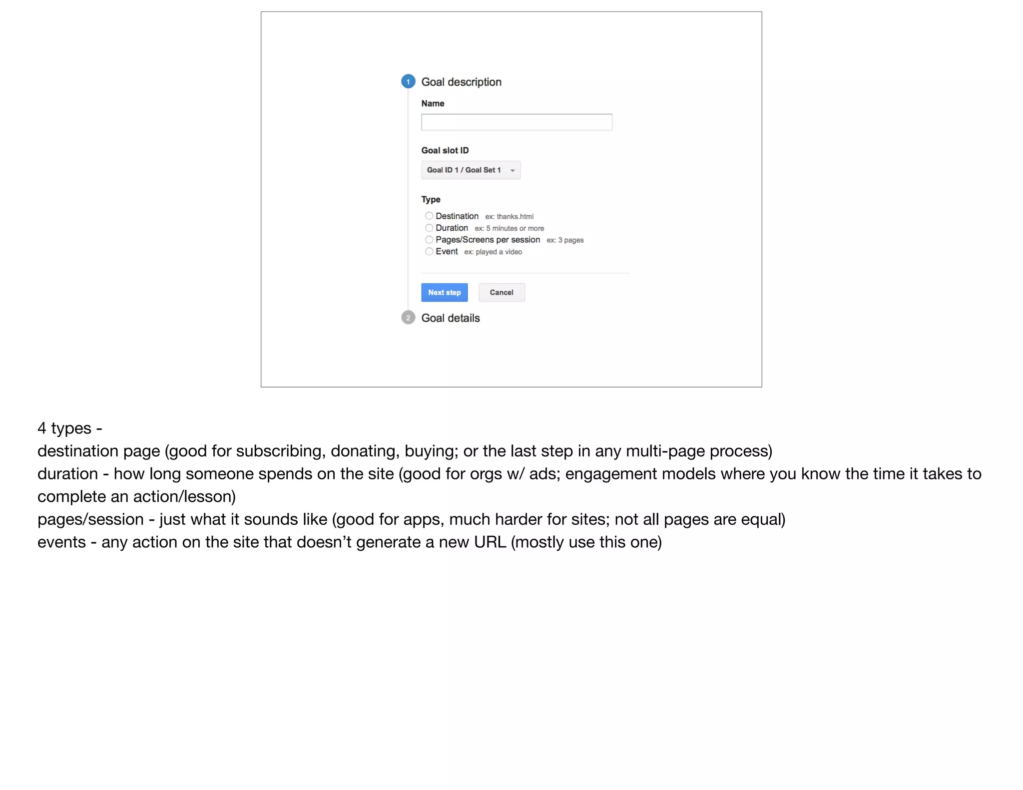 4 types - 

destination page (good for subscribing, donating, buying; or the last step in any multi-page process)

duration - how long someone spends on the site (good for orgs w/ ads; engagement models where you know the time it takes to
complete an action/lesson)

pages/session - just what it sounds like (good for apps, much harder for sites; not all pages are equal)

events - any action on the site that doesn’t generate a new URL (mostly use this one)
 