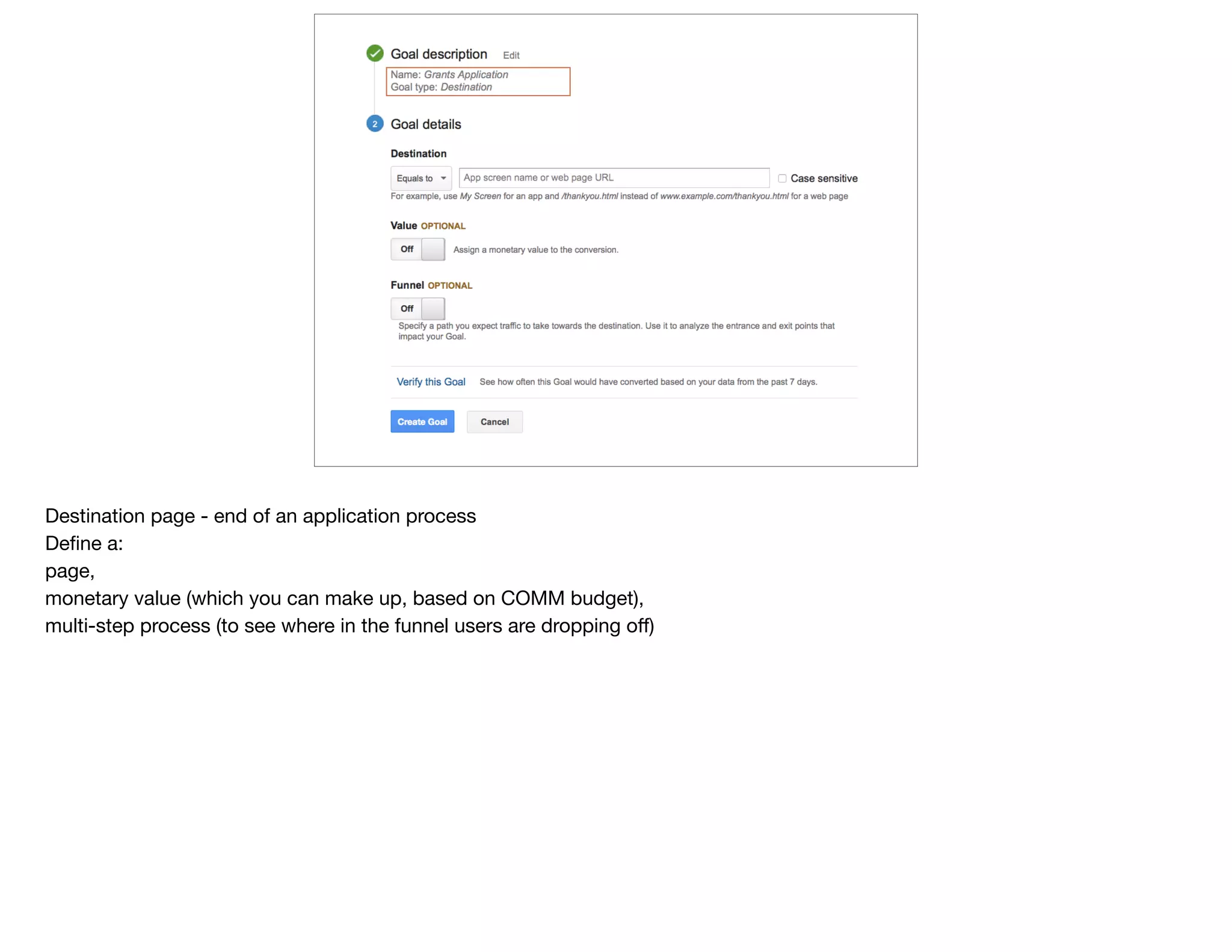 Destination page - end of an application process

Deﬁne a: 

page, 

monetary value (which you can make up, based on COMM budget),

multi-step process (to see where in the funnel users are dropping oﬀ)
 