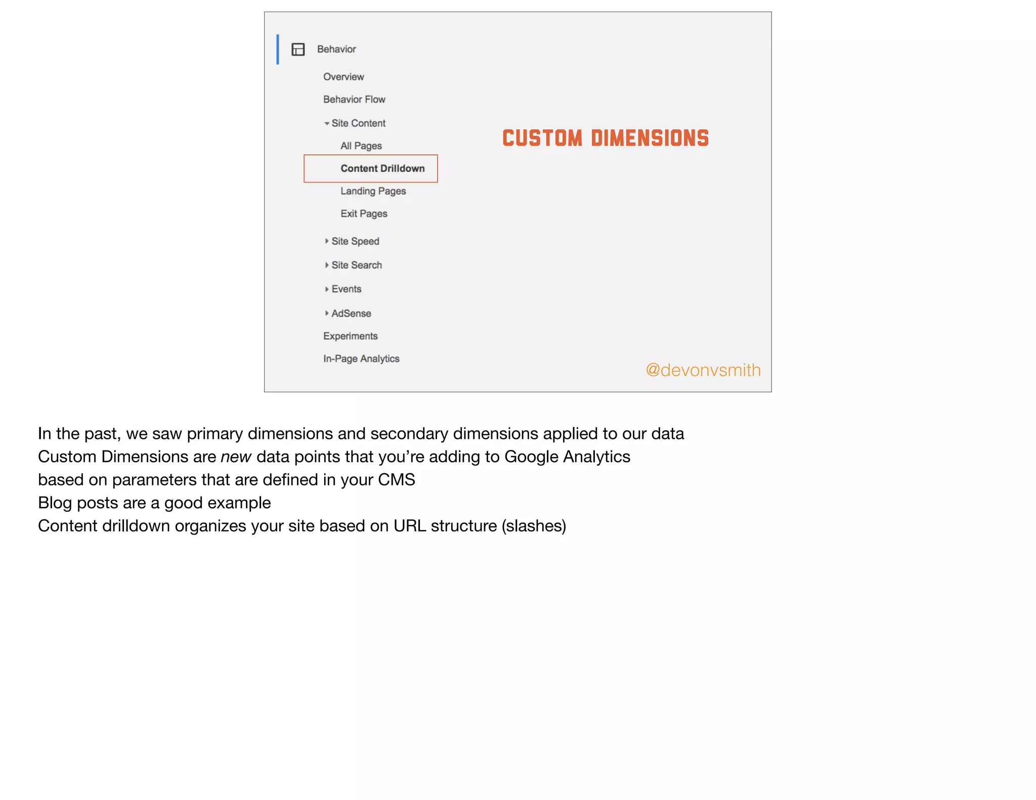 @devonvsmith
custom dimensions
In the past, we saw primary dimensions and secondary dimensions applied to our data

Custom Dimensions are new data points that you’re adding to Google Analytics

based on parameters that are deﬁned in your CMS

Blog posts are a good example

Content drilldown organizes your site based on URL structure (slashes)
 