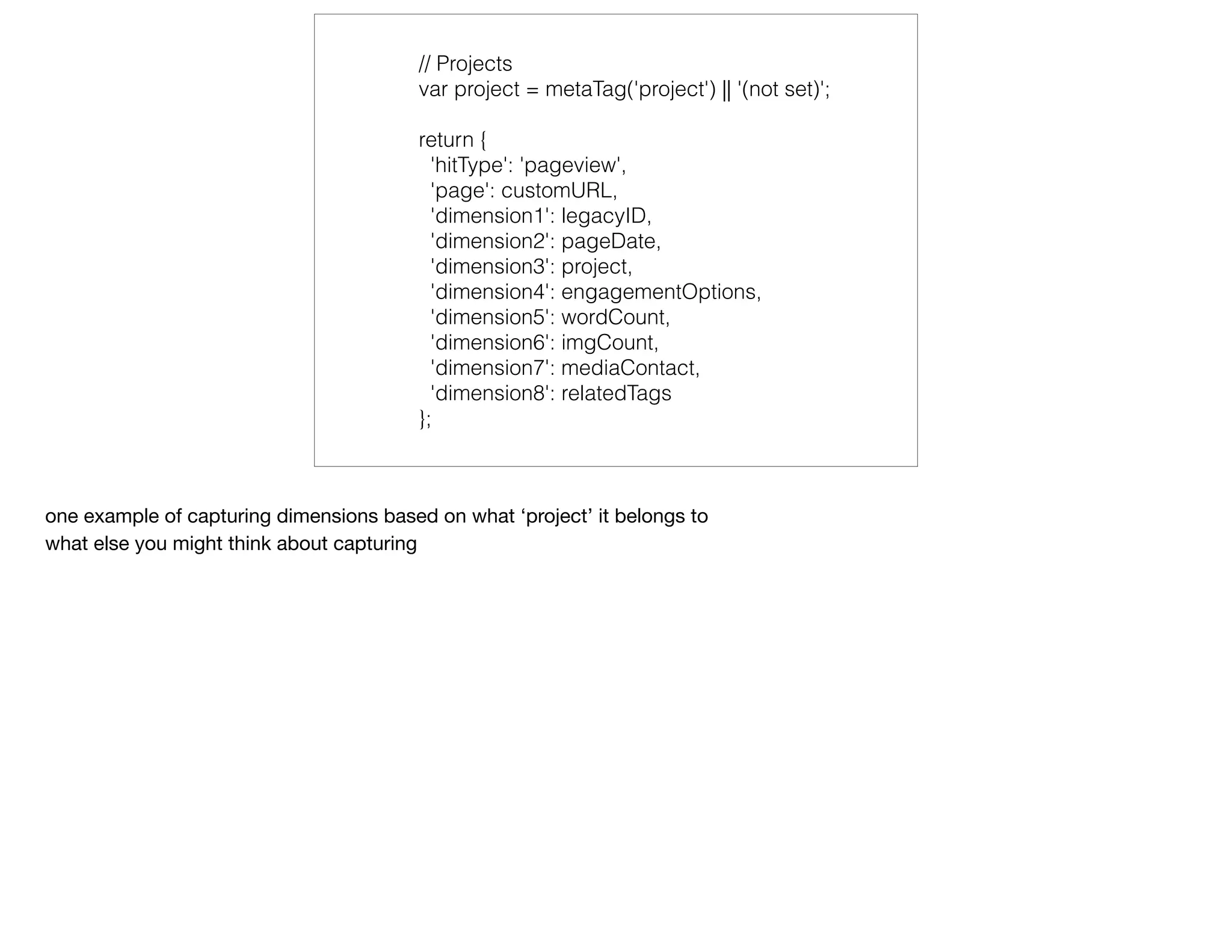 // Projects
var project = metaTag('project') || '(not set)';
return {
'hitType': 'pageview',
'page': customURL,
'dimension1': legacyID,
'dimension2': pageDate,
'dimension3': project,
'dimension4': engagementOptions,
'dimension5': wordCount,
'dimension6': imgCount,
'dimension7': mediaContact,
'dimension8': relatedTags
};
one example of capturing dimensions based on what ‘project’ it belongs to

what else you might think about capturing
 