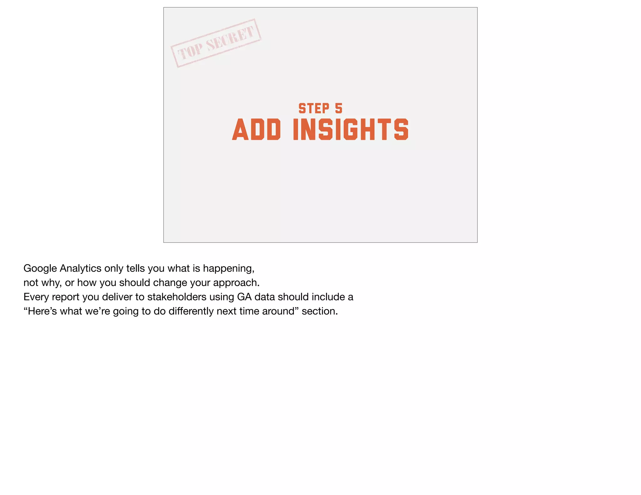 step 5
add insights
Google Analytics only tells you what is happening, 

not why, or how you should change your approach. 

Every report you deliver to stakeholders using GA data should include a 

“Here’s what we’re going to do diﬀerently next time around” section.
 