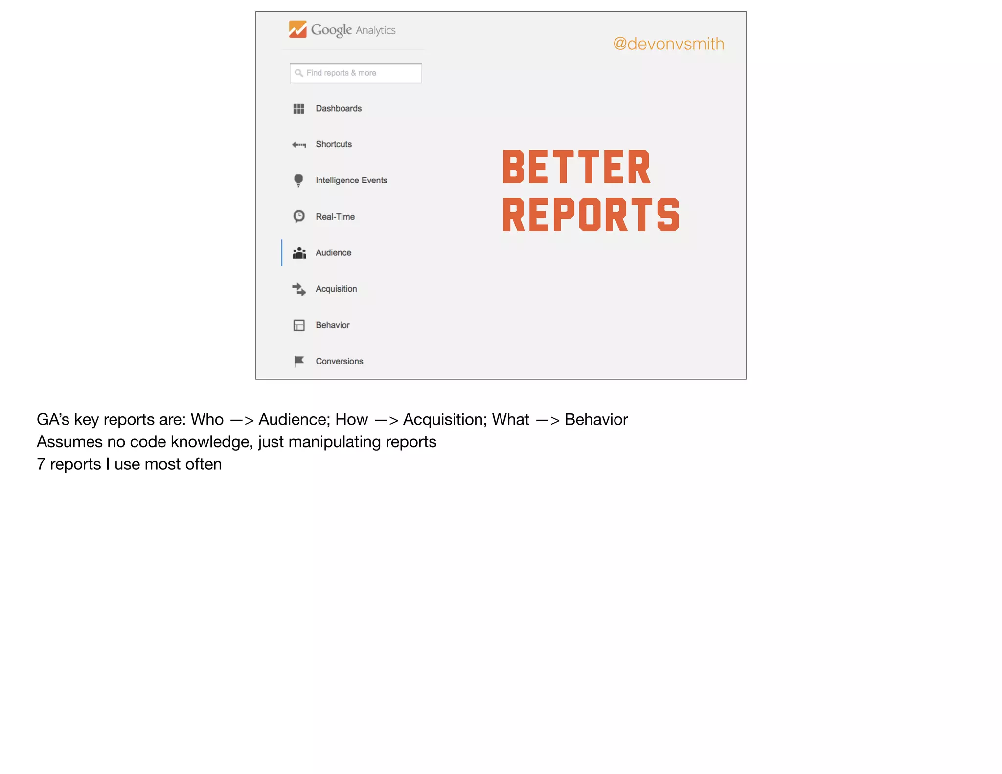 Better
Reports
@devonvsmith
GA’s key reports are: Who —> Audience; How —> Acquisition; What —> Behavior

Assumes no code knowledge, just manipulating reports

7 reports I use most often
 