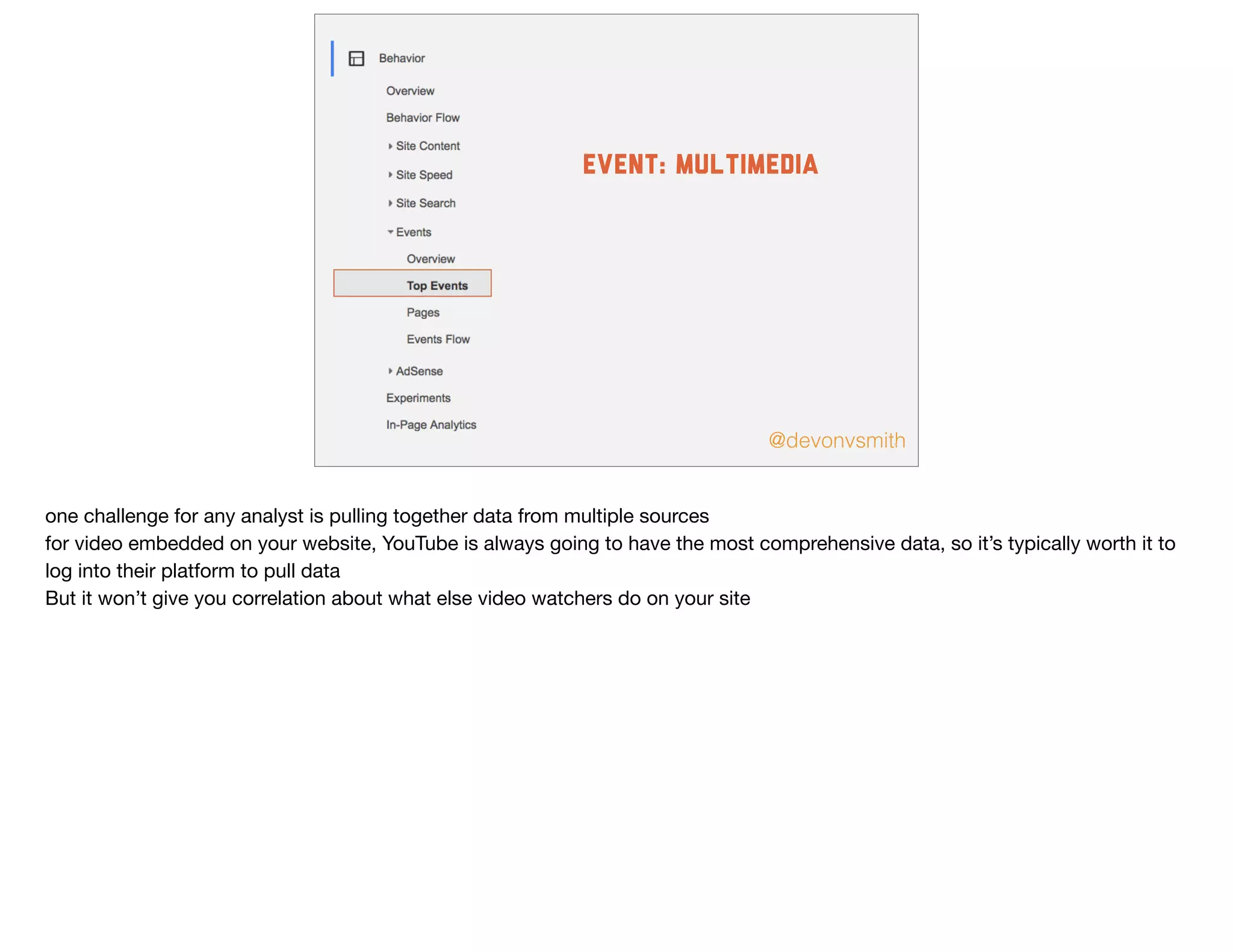 @devonvsmith
event: multimedia
one challenge for any analyst is pulling together data from multiple sources

for video embedded on your website, YouTube is always going to have the most comprehensive data, so it’s typically worth it to
log into their platform to pull data

But it won’t give you correlation about what else video watchers do on your site
 