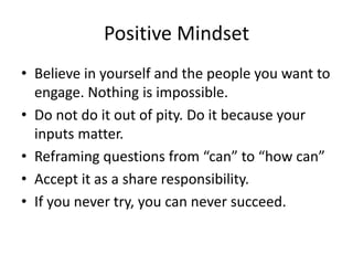 Positive Mindset
• Believe in yourself and the people you want to
engage. Nothing is impossible.
• Do not do it out of pity. Do it because your
inputs matter.
• Reframing questions from “can” to “how can”
• Accept it as a share responsibility.
• If you never try, you can never succeed.
 
