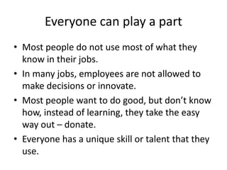 Everyone can play a part
• Most people do not use most of what they
know in their jobs.
• In many jobs, employees are not allowed to
make decisions or innovate.
• Most people want to do good, but don’t know
how, instead of learning, they take the easy
way out – donate.
• Everyone has a unique skill or talent that they
use.
 