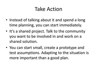 Take Action
• Instead of talking about it and spend a long
time planning, you can start immediately.
• It’s a shared project. Talk to the community
you want to be involved in and work on a
shared solution.
• You can start small, create a prototype and
test assumptions. Adapting to the situation is
more important than a good plan.
 