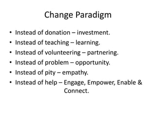 Change Paradigm
• Instead of donation – investment.
• Instead of teaching – learning.
• Instead of volunteering – partnering.
• Instead of problem – opportunity.
• Instead of pity – empathy.
• Instead of help – Engage, Empower, Enable &
Connect.
 