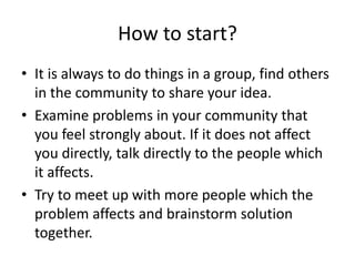 How to start?
• It is always to do things in a group, find others
in the community to share your idea.
• Examine problems in your community that
you feel strongly about. If it does not affect
you directly, talk directly to the people which
it affects.
• Try to meet up with more people which the
problem affects and brainstorm solution
together.
 
