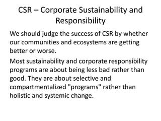 CSR – Corporate Sustainability and
Responsibility
We should judge the success of CSR by whether
our communities and ecosystems are getting
better or worse.
Most sustainability and corporate responsibility
programs are about being less bad rather than
good. They are about selective and
compartmentalized "programs" rather than
holistic and systemic change.
 