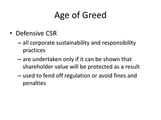 Age of Greed
• Defensive CSR
– all corporate sustainability and responsibility
practices
– are undertaken only if it can be shown that
shareholder value will be protected as a result
– used to fend off regulation or avoid fines and
penalties
 