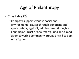 Age of Philanthropy
• Charitable CSR
– Company supports various social and
environmental causes through donations and
sponsorships, typically administered through a
Foundation, Trust or Chairman’s Fund and aimed
at empowering community groups or civil society
organizations.
 