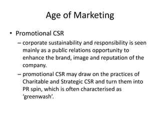 Age of Marketing
• Promotional CSR
– corporate sustainability and responsibility is seen
mainly as a public relations opportunity to
enhance the brand, image and reputation of the
company.
– promotional CSR may draw on the practices of
Charitable and Strategic CSR and turn them into
PR spin, which is often characterised as
‘greenwash’.
 