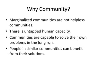 Why Community?
• Marginalized communities are not helpless
communities.
• There is untapped human capacity.
• Communities are capable to solve their own
problems in the long run.
• People in similar communities can benefit
from their solutions.
 