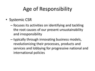 Age of Responsibility
• Systemic CSR
– focuses its activities on identifying and tackling
the root causes of our present unsustainability
and irresponsibility
– typically through innovating business models,
revolutionizing their processes, products and
services and lobbying for progressive national and
international policies
 