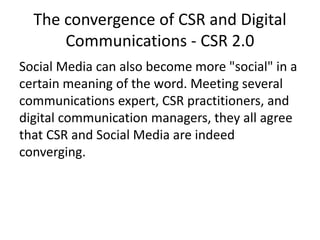 The convergence of CSR and Digital
Communications - CSR 2.0
Social Media can also become more "social" in a
certain meaning of the word. Meeting several
communications expert, CSR practitioners, and
digital communication managers, they all agree
that CSR and Social Media are indeed
converging.
 