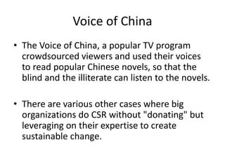Voice of China
• The Voice of China, a popular TV program
crowdsourced viewers and used their voices
to read popular Chinese novels, so that the
blind and the illiterate can listen to the novels.
• There are various other cases where big
organizations do CSR without "donating" but
leveraging on their expertise to create
sustainable change.
 