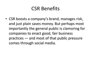 CSR Benefits
• CSR boosts a company’s brand, manages risk,
and just plain saves money. But perhaps most
importantly the general public is clamoring for
companies to enact good, fair business
practices — and most of that public pressure
comes through social media.
 