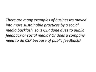 There are many examples of businesses moved
into more sustainable practices by a social
media backlash, so is CSR done dues to public
feedback or social media? Or does a company
need to do CSR because of public feedback?
 
