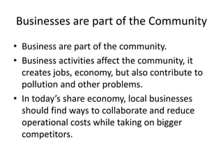 Businesses are part of the Community
• Business are part of the community.
• Business activities affect the community, it
creates jobs, economy, but also contribute to
pollution and other problems.
• In today’s share economy, local businesses
should find ways to collaborate and reduce
operational costs while taking on bigger
competitors.
 