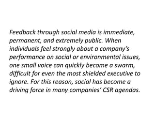 Feedback through social media is immediate,
permanent, and extremely public. When
individuals feel strongly about a company’s
performance on social or environmental issues,
one small voice can quickly become a swarm,
difficult for even the most shielded executive to
ignore. For this reason, social has become a
driving force in many companies’ CSR agendas.
 