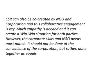 CSR can also be co-created by NGO and
Corporation and this collaborative engagement
is key. Much empathy is needed and it can
create a Win-Win situation for both parties.
However, the corporate skills and NGO needs
must match. It should not be done at the
convenience of the corporation, but rather, done
together as equals.
 