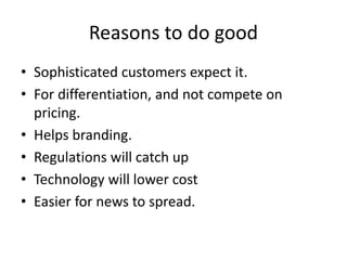 Reasons to do good
• Sophisticated customers expect it.
• For differentiation, and not compete on
pricing.
• Helps branding.
• Regulations will catch up
• Technology will lower cost
• Easier for news to spread.
 