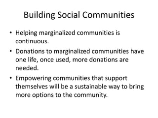 Building Social Communities
• Helping marginalized communities is
continuous.
• Donations to marginalized communities have
one life, once used, more donations are
needed.
• Empowering communities that support
themselves will be a sustainable way to bring
more options to the community.
 