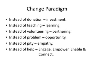 Change Paradigm
• Instead of donation – investment.
• Instead of teaching – learning.
• Instead of volunteering – partneri...