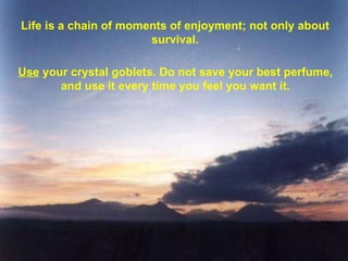 Life is a chain of moments of enjoyment; not only about survival. Use  your crystal goblets. Do not save your best perfume, and use it every time you feel you want it. 