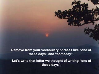 Remove from your vocabulary phrases like “one of these days” and “someday”. Let’s write that letter we thought of writing “one of these days”. 
