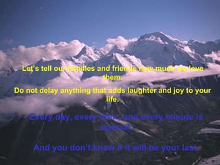 Let’s tell our families and friends how much we love them. Do not delay anything that adds laughter and joy to your life. Every day, every hour, and every minute is special. And you don’t know if it will be your last. 
