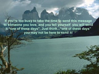 If you’re too busy to take the time to send this message to someone you love, and you tell yourself  you will send it “one of these days”. Just think...“one of these days” you may not be here to send it! 