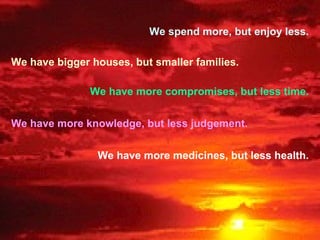 We spend more, but enjoy less. We have bigger houses, but smaller families. We have more compromises, but less time. We have more knowledge, but less judgement. We have more medicines, but less health. 