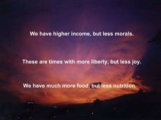 We have higher income, but less morals. These are times with more liberty, but less joy. We have much more food, but less nutrition. 