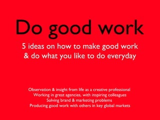Do good work
5 ideas on how to make good work
& do what you like to do everyday
Observation & insight from life as a creative professional
Working in great agencies, with inspiring colleagues
Solving brand & marketing problems
Producing good work with others in key global markets
 