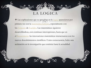 LA LOGICA
 Las explicaciones que se apoyaban en la lógica aparecieron por
primera vez con la matemática helénica, especialmente con
los Elementos de Euclides. Las matemáticas siguieron
desarrollándose, con continuas interrupciones, hasta que en
el Renacimiento las innovaciones matemáticas interactuaron con los
nuevos descubrimientos científicos. Como consecuencia, hubo una
aceleración en la investigación que continúa hasta la actualidad.
 