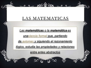 LAS MATEMATICAS
Las matemáticas o la matemática es
unaciencia formal que, partiendo
de axiomas y siguiendo el razonamiento
lógico, estudia las propiedades y relaciones
entre entes abstractos
 