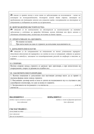    описва се кратко точно и ясно какви за задълженията на възложителя – начин на
 изплащане на възнаграждението, договорено между двете страни; заплащане на
 предизвикани от пътниците неволно или умишлено щети; осигуряването на отговорник за
 пътуването и съобщаване на името му на превозвача.

ІІІ. ФОРСМАЖОРНИ ОБСТОЯТЕЛСТВА:
     отнасят се до непонасянето на отговорност за неизпълнението на поетите
 задължения в следствие на природни бедствия, военни действия или други заплахи и
 обективни обстоятелства, независещи от волята на двете страни.

ІV. ПРЕКРАТЯВАНЕ НА ДОГОВОРА:
 1.    По взаимо съгласие.
 2.    При несъгласие на една от страните да изпълнява задълженията си.

V. ДОПЪЛНИТЕЛНИ КЛАУЗИ:
    отнасят се до извършването на пътуването по точно установения маршрут;
 допустими отклонения от маршрута и за сметка на кога се извършват; забрани за хранене
 и пушене в автобуса; заплащене на командировачните разходи на шофьора и таксите за
 паркинг

VІ. СПОРОВЕ:
 Всички спорове между страните се уреждат чрез преговори, а при непостигане на
 споразумение, спорът се решава по съдебен път.

VІІ. ЗАКЛЮЧИТЕЛНИ РАЗПОРЕДБИ:
 1. Всички изменения и допълнения към настоящия договор магат да се правят в
 писмена формас анекс между страните.
 2. Настоящият договор влиза в сила от датата на подписването му и е съставен в два
 еднообразни екземпляра, по една за всяка от страните.
 3. Застраховката на пътуващите е за сметка на......................................................., а не за
 сметка на .................................................. .




ВЪЗЛОЖИТЕЛ: .....................................                           ИЗПЪЛНИТЕЛ : .......................................
(подпис и кръгъл печат на у-щето)                                                        (подпис и печат на фирмата-превозвач)
                 (име и фамилия)                                                                     (име и фамилия)




СЪГЛАСУВАНО С:
НАЧАЛНИК НА РИО - ...............................................
(име и фамилия)
Дата на съгласуването:...................................................
 
