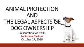 ANIMAL PROTECTION
AND
THE LEGAL ASPECTS OF
DOG OWNERSHIP
Presentation for NYOC
by Suzana Gartner
October 17, 2016
 
