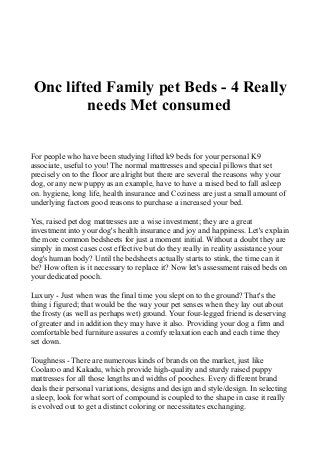 Onc lifted Family pet Beds - 4 Really
needs Met consumed
For people who have been studying lifted k9 beds for your personal K9
associate, useful to you! The normal mattresses and special pillows that set
precisely on to the floor are alright but there are several the reasons why your
dog, or any new puppy as an example, have to have a raised bed to fall asleep
on. hygiene, long life, health insurance and Coziness are just a small amount of
underlying factors good reasons to purchase a increased your bed.
Yes, raised pet dog mattresses are a wise investment; they are a great
investment into your dog's health insurance and joy and happiness. Let's explain
the more common bedsheets for just a moment initial. Without a doubt they are
simply in most cases cost effective but do they really in reality assistance your
dog's human body? Until the bedsheets actually starts to stink, the time can it
be? How often is it necessary to replace it? Now let's assessment raised beds on
your dedicated pooch.
Luxury - Just when was the final time you slept on to the ground? That's the
thing i figured; that would be the way your pet senses when they lay out about
the frosty (as well as perhaps wet) ground. Your four-legged friend is deserving
of greater and in addition they may have it also. Providing your dog a firm and
comfortable bed furniture assures a comfy relaxation each and each time they
set down.
Toughness - There are numerous kinds of brands on the market, just like
Coolaroo and Kakadu, which provide high-quality and sturdy raised puppy
mattresses for all those lengths and widths of pooches. Every different brand
deals their personal variations, designs and design and style/design. In selecting
a sleep, look for what sort of compound is coupled to the shape in case it really
is evolved out to get a distinct coloring or necessitates exchanging.
 