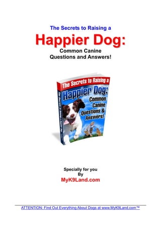 The Secrets to Raising a

         Happier Dog:
                    Common Canine
                 Questions and Answers!




                        Specially for you
                               By
                      MyK9Land.com



________________________________________________________________
   ATTENTION: Find Out Everything About Dogs at www.MyK9Land.com™
 