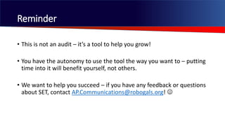 • This is not an audit – it’s a tool to help you grow multi-dimensionally!
• You have the autonomy to use the tool the way you want to – putting
time into it will benefit yourself.
• We want to help you succeed – if you have any feedback or questions
about SET, contact AP.Communications@robogals.org! 
Reminder
 