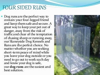 FOUR SIDED RUNS
 Dog runs are the perfect way to
contain your four-legged friend
and keep them safe and secure. A
great way to keep your pet out of
danger, away from the risk of
traffic and clear of the temptation
of chasing sheep or running away,
our Slaneyside Dog Kennels and
Runs are the perfect choice. No
matter whether you are seeking
short-term peace of mind while
you leave your dog outside or you
need to go out to work each day
and know your dog is safe,
our dog runs are the easiest and
best solution.
 