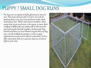 PUPPY / SMALL DOG RUNS
 The dog runs we supply are fully galvanised to prevent
rust. This means that you don’t need to worry about
painting them every year, because they’re pretty much
maintenance free. What’s more they’re modular, which
means that as you need more or less space, or space that’s
configured differently, you simply add or take away the
easy to fit panels that bolt together. At Slaneyside Dog
Kennels and Runs we have Ireland’s largest choice of dog
runs. A well-established company, we have a great
reputation (you only need to ask our customers!) and we
offer nationwide delivery to get your dog run or kennel
right to your door.
 